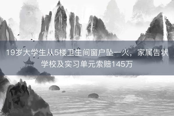 19岁大学生从5楼卫生间窗户坠一火，家属告状学校及实习单元索赔145万
