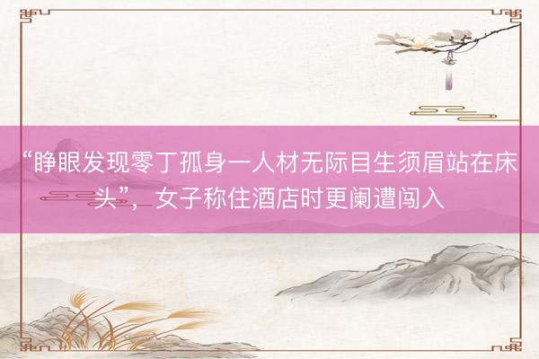 “睁眼发现零丁孤身一人材无际目生须眉站在床头”，女子称住酒店时更阑遭闯入