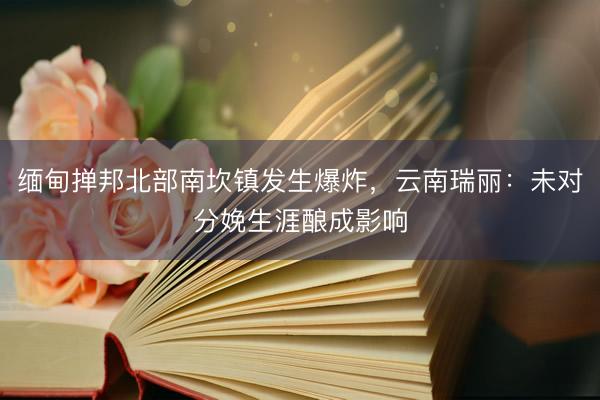缅甸掸邦北部南坎镇发生爆炸，云南瑞丽：未对分娩生涯酿成影响