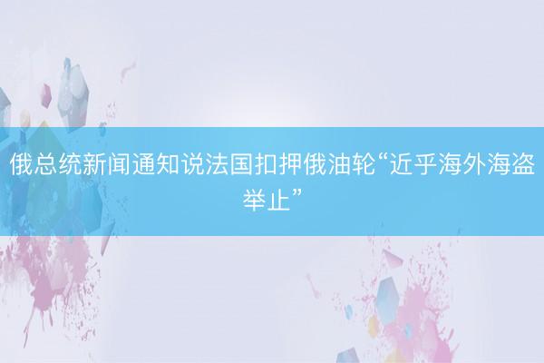 俄总统新闻通知说法国扣押俄油轮“近乎海外海盗举止”