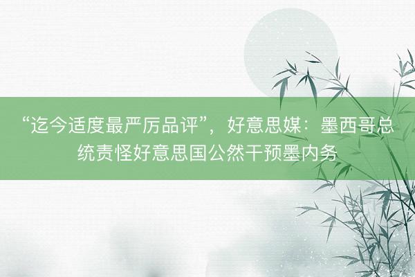 “迄今适度最严厉品评”，好意思媒：墨西哥总统责怪好意思国公然干预墨内务
