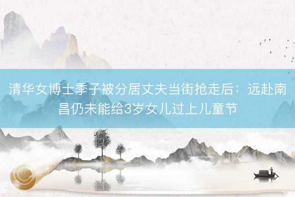 清华女博士季子被分居丈夫当街抢走后：远赴南昌仍未能给3岁女儿过上儿童节