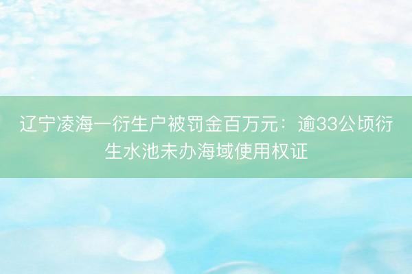 辽宁凌海一衍生户被罚金百万元：逾33公顷衍生水池未办海域使用权证