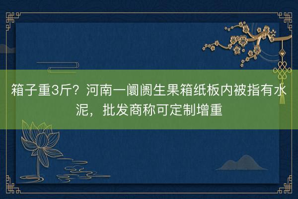 箱子重3斤？河南一阛阓生果箱纸板内被指有水泥，批发商称可定制增重