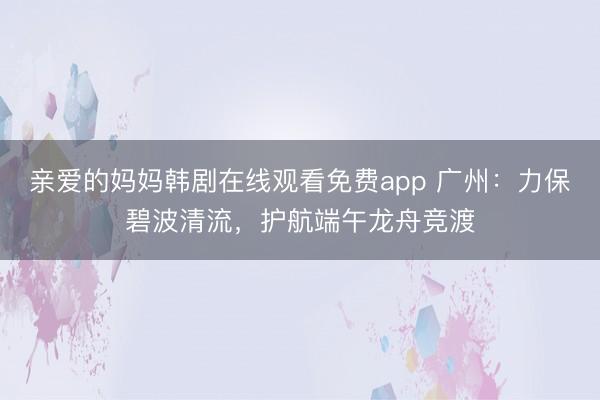 亲爱的妈妈韩剧在线观看免费app 广州：力保碧波清流，护航端午龙舟竞渡