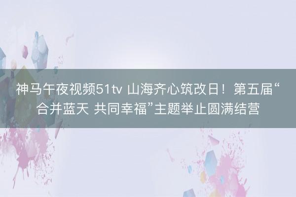 神马午夜视频51tv 山海齐心筑改日！第五届“合并蓝天 共同幸福”主题举止圆满结营