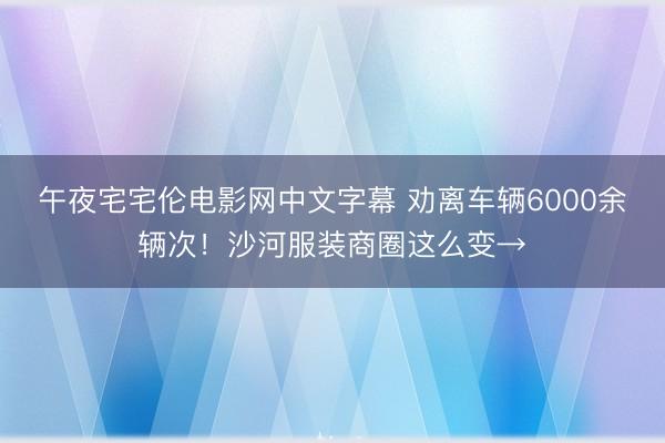 午夜宅宅伦电影网中文字幕 劝离车辆6000余辆次！沙河服装商圈这么变→