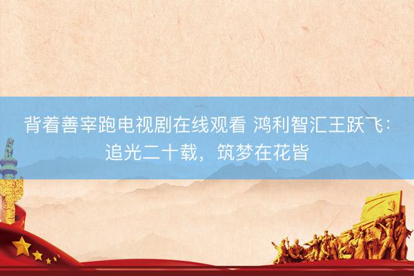 背着善宰跑电视剧在线观看 鸿利智汇王跃飞：追光二十载，筑梦在花皆