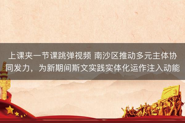 上课夹一节课跳弹视频 南沙区推动多元主体协同发力，为新期间斯文实践实体化运作注入动能