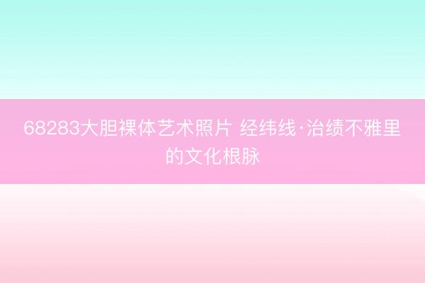 68283大胆裸体艺术照片 经纬线·治绩不雅里的文化根脉
