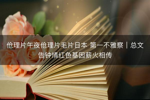 伧理片午夜伧理片毛片日本 第一不雅察｜总文告钟情红色基因薪火相传