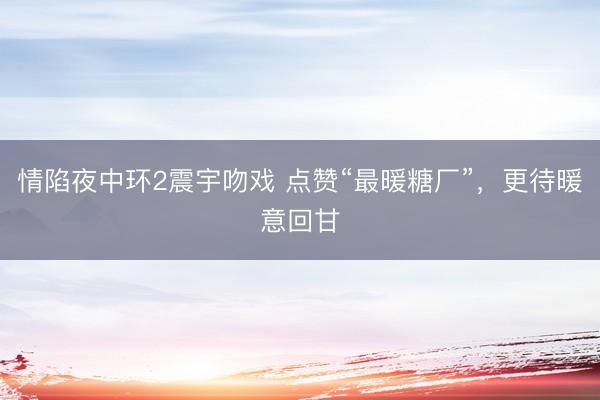情陷夜中环2震宇吻戏 点赞“最暖糖厂”，更待暖意回甘
