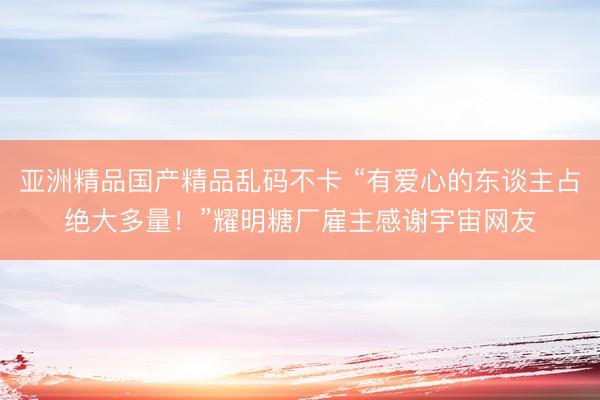 亚洲精品国产精品乱码不卡 “有爱心的东谈主占绝大多量！”耀明糖厂雇主感谢宇宙网友