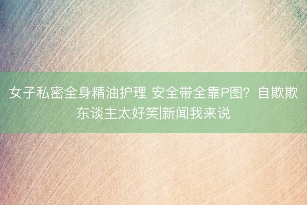 女子私密全身精油护理 安全带全靠P图？自欺欺东谈主太好笑|新闻我来说