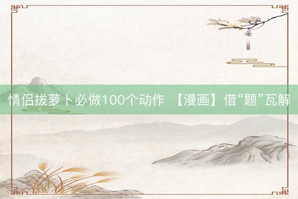 情侣拔萝卜必做100个动作 【漫画】借“题”瓦解