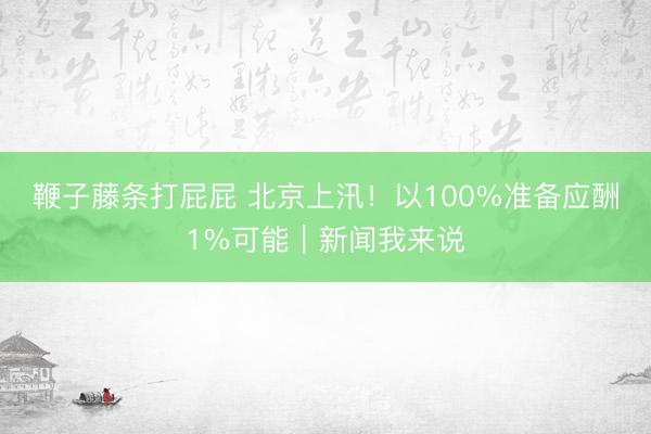 鞭子藤条打屁屁 北京上汛！以100%准备应酬1%可能｜新闻我来说