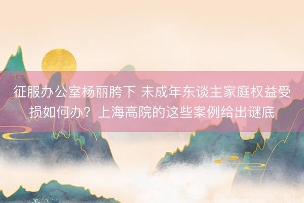 征服办公室杨丽胯下 未成年东谈主家庭权益受损如何办？上海高院的这些案例给出谜底