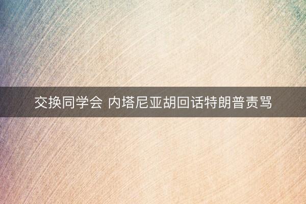 交换同学会 内塔尼亚胡回话特朗普责骂