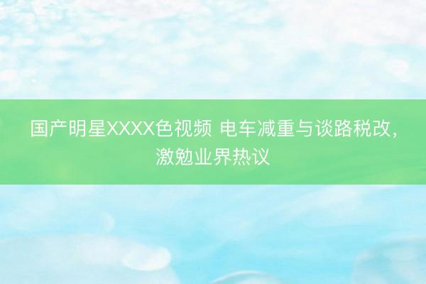 国产明星XXXX色视频 电车减重与谈路税改，激勉业界热议