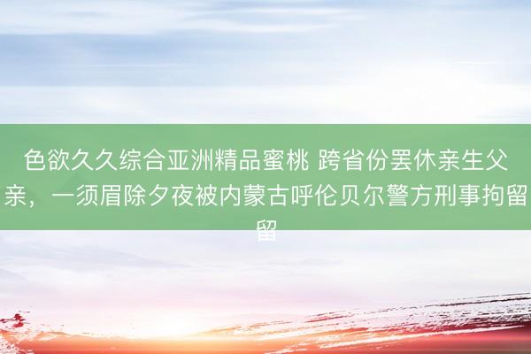 色欲久久综合亚洲精品蜜桃 跨省份罢休亲生父亲，一须眉除夕夜被内蒙古呼伦贝尔警方刑事拘留