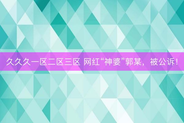 久久久一区二区三区 网红“神婆”郭某，被公诉！