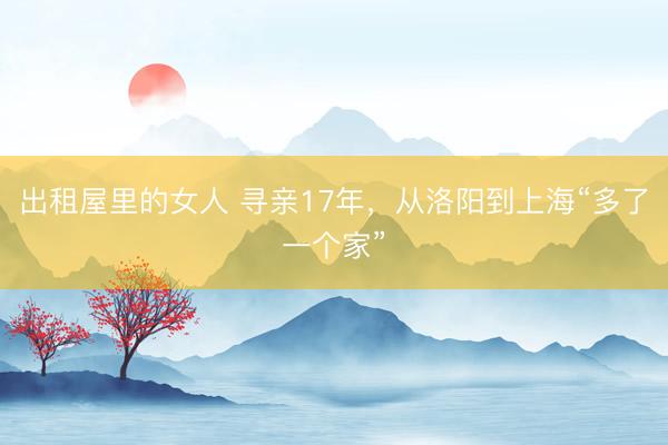 出租屋里的女人 寻亲17年，从洛阳到上海“多了一个家”