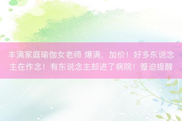 丰满家庭瑜伽女老师 爆满，加价！好多东说念主在作念！有东说念主却进了病院！蹙迫提醒