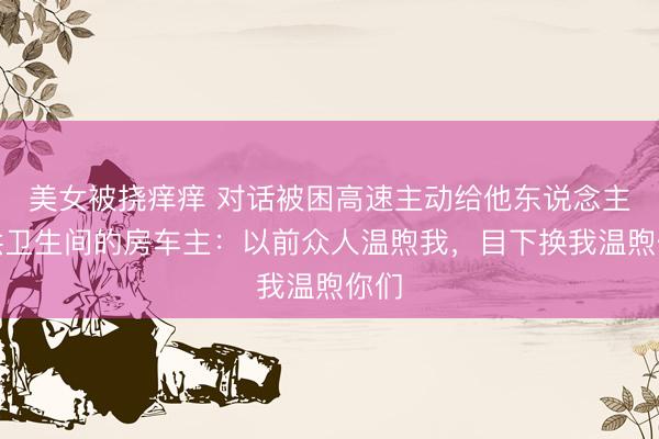 美女被挠痒痒 对话被困高速主动给他东说念主提供卫生间的房车主：以前众人温煦我，目下换我温煦你们