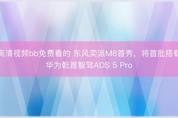 高清视频bb免费看的 东风奕派M8首秀，将首批搭载华为乾崑智驾ADS 5 Pro