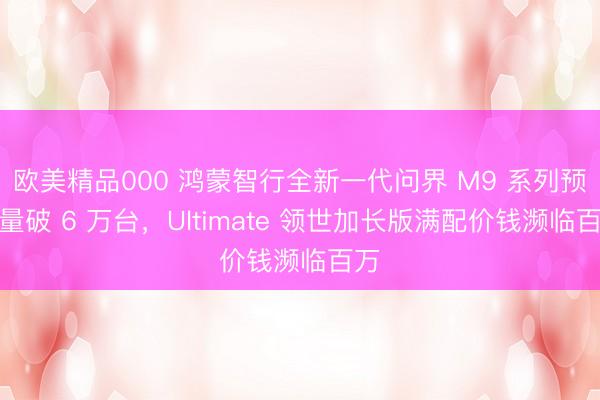 欧美精品000 鸿蒙智行全新一代问界 M9 系列预订量破 6 万台，Ultimate 领世加长版满配价钱濒临百万