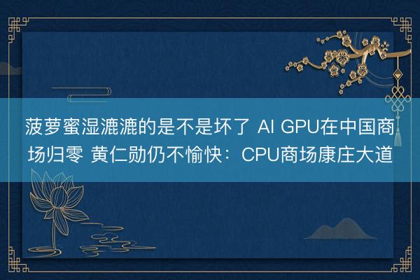菠萝蜜湿漉漉的是不是坏了 AI GPU在中国商场归零 黄仁勋仍不愉快:CPU商场康庄大道