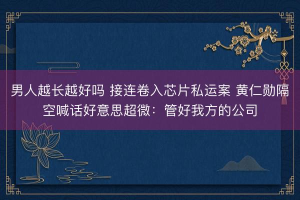 男人越长越好吗 接连卷入芯片私运案 黄仁勋隔空喊话好意思超微：管好我方的公司