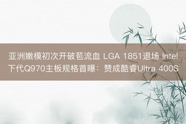 亚洲嫩模初次开破苞流血 LGA 1851退场 Intel下代Q970主板规格首曝:赞成酷睿Ultra 400S