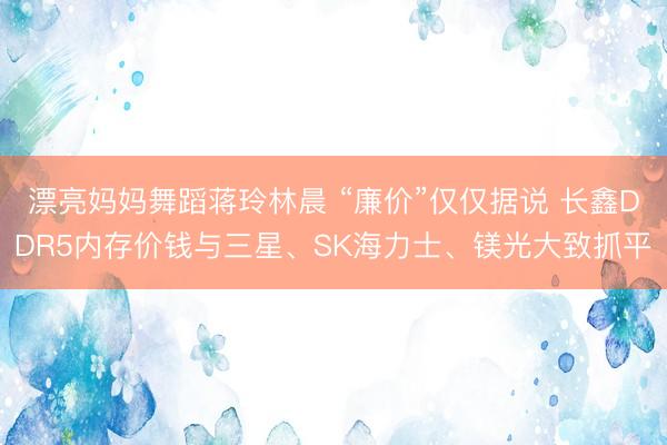 漂亮妈妈舞蹈蒋玲林晨 “廉价”仅仅据说 长鑫DDR5内存价钱与三星、SK海力士、镁光大致抓平