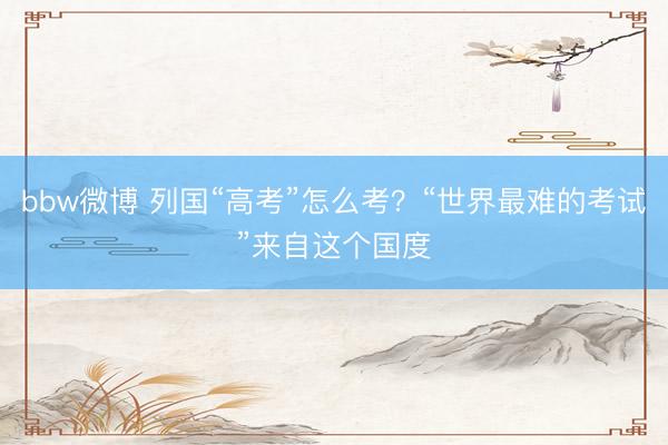 bbw微博 列国“高考”怎么考？“世界最难的考试”来自这个国度