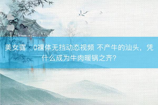 美女露0裸体无挡动态视频 不产牛的汕头，凭什么成为牛肉暖锅之齐？
