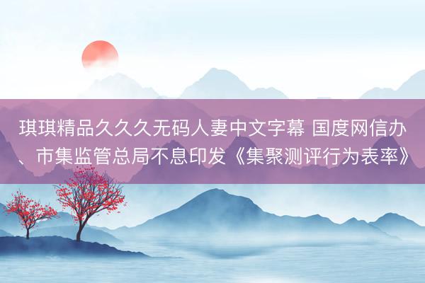琪琪精品久久久无码人妻中文字幕 国度网信办、市集监管总局不息印发《集聚测评行为表率》