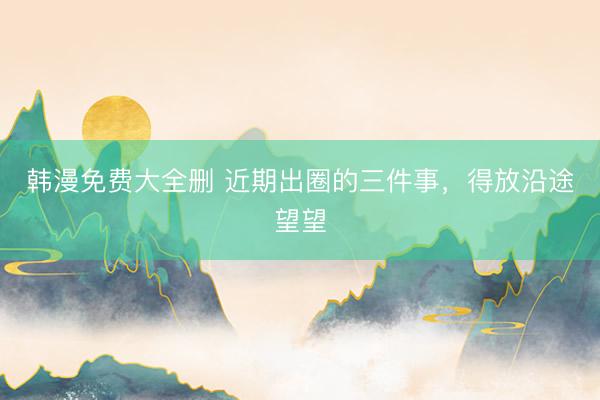 韩漫免费大全删 近期出圈的三件事，得放沿途望望