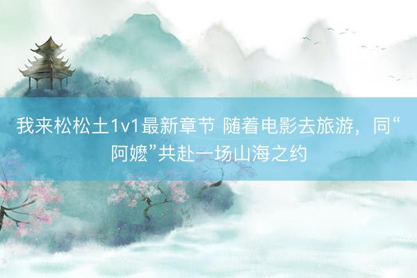 我来松松土1v1最新章节 随着电影去旅游，同“阿嬷”共赴一场山海之约