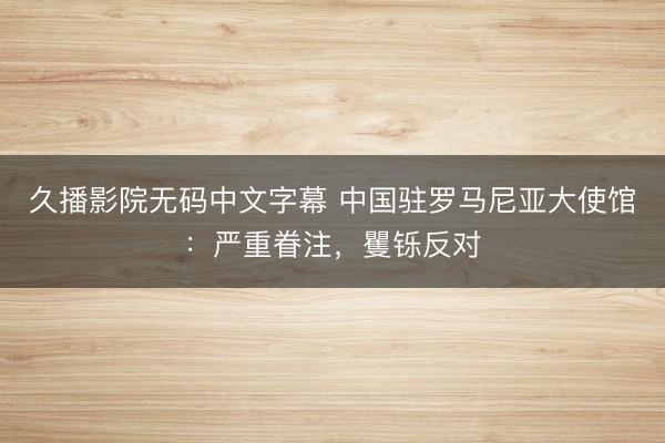 久播影院无码中文字幕 中国驻罗马尼亚大使馆：严重眷注，矍铄反对