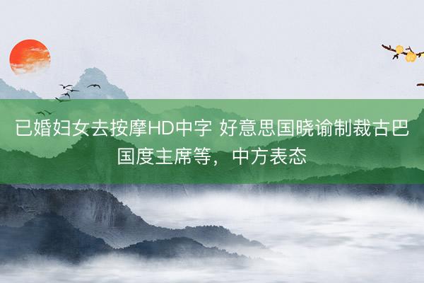 已婚妇女去按摩HD中字 好意思国晓谕制裁古巴国度主席等，中方表态