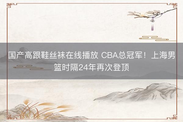 国产高跟鞋丝袜在线播放 CBA总冠军！上海男篮时隔24年再次登顶