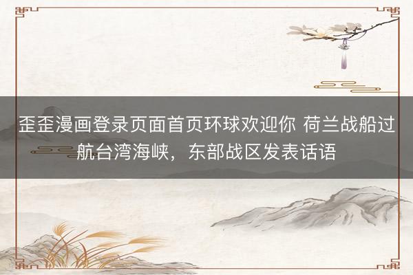 歪歪漫画登录页面首页环球欢迎你 荷兰战船过航台湾海峡，东部战区发表话语