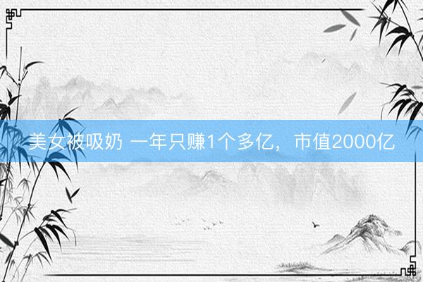 美女被吸奶 一年只赚1个多亿，市值2000亿