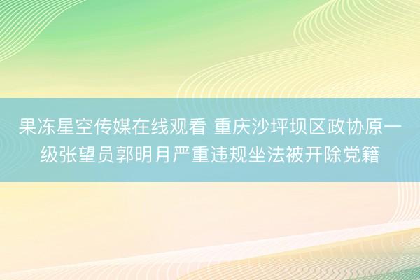 果冻星空传媒在线观看 重庆沙坪坝区政协原一级张望员郭明月严重违规坐法被开除党籍