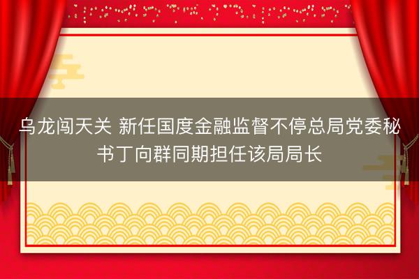 乌龙闯天关 新任国度金融监督不停总局党委秘书丁向群同期担任该局局长