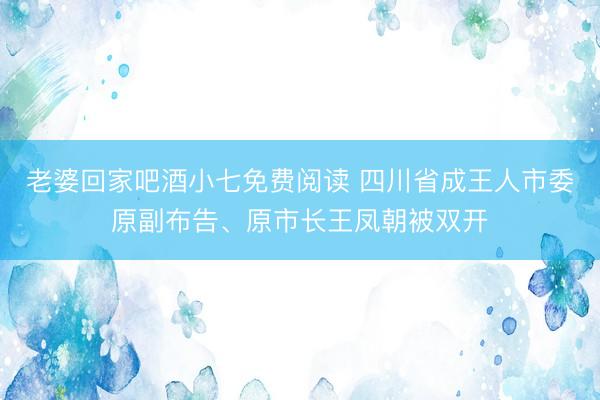 老婆回家吧酒小七免费阅读 四川省成王人市委原副布告、原市长王凤朝被双开