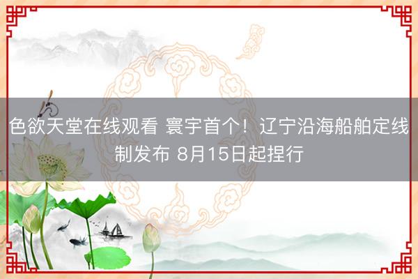 色欲天堂在线观看 寰宇首个！辽宁沿海船舶定线制发布 8月15日起捏行