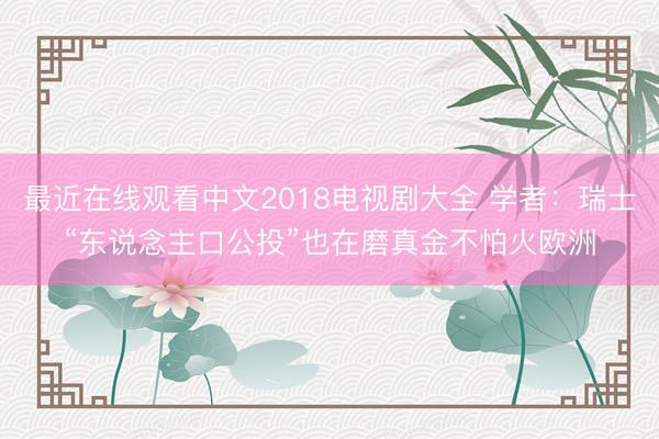 最近在线观看中文2018电视剧大全 学者：瑞士“东说念主口公投”也在磨真金不怕火欧洲