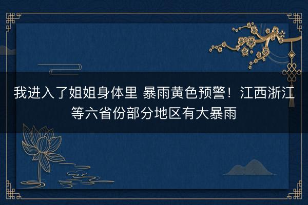 我进入了姐姐身体里 暴雨黄色预警！江西浙江等六省份部分地区有大暴雨